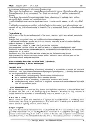 Media Laws and Ethics – MCM 610 VU
© Copyright Virtual University of Pakistan 6
promise made in exchange for information. Keep promises.
Make certain that headlines, news teases and promotional material, photos, video, audio, graphics, sound
bites and quotations do not misrepresent. They should not oversimplify or highlight incidents out of
context.
Never distort the content of news photos or video. Image enhancement for technical clarity is always
permissible. Label montages and photo illustrations.
Avoid misleading re-enactments or staged news events. If re-enactment is necessary to tell a story, label
it.
Avoid undercover or other surreptitious methods of gathering information except when traditional open
methods will not yield information vital to the public. Use of such methods should be explained as part of
the story
Never plagiarize
Tell the story of the diversity and magnitude of the human experience boldly, even when it is unpopular
to do so.
Examine their own cultural values and avoid imposing those values on others.
Avoid stereotyping by race, gender, age, religion, ethnicity, geography, sexual orientation, disability,
physical appearance or social status.
Support the open exchange of views, even views they find repugnant.
Give voice to the voiceless; official and unofficial sources of information can be equally valid.
Distinguish between advocacy and news reporting. Analysis and commentary should be labeled and not
misrepresent fact or context.
Distinguish news from advertising and shun hybrids that blur the lines between the two.
Recognize a special obligation to ensure that the public's business is conducted in the open and that
government records are open to inspection.
Code of ethics for Journalists and other Media Professionals
Ethical responsibility to Sources and Subjects
Minimize harm
It is essential that all risks of being inflammatory, misleading, or inconsiderate to subjects and sources be
minimized. This is especially relevant to those engaging in original reporting. To minimize possible harm,
we encourage our writers to do the following:
• Ensure facts are correct by getting verification from multiple sources.
• Try to contact the subject of the article whenever possible.
• Not publish an article based solely on speculation, hunches or wild guesses.
• Before publishing, make a mental list of all parties involved in the article and think about how
each will feel about the article.
Avoid misrepresentation
Do not publish any sort of interview story without ensuring that the interviewee is absolutely happy with
the articles final text. Even if this means giving up the interview - Wikinews will only lose out if it
offends interviewees - remember to respect that they have taken the time to talk to us.
Get all sides of a story
Ensure sources and quotes from both sides of an argument are included in articles to avoid being biased
towards either side. Ideally, all opinions expressed in an article should be direct quotes. Wikinews has no
official opinion on anything; however, sources often do.
Respect anonymity
Any source that requests to remain anonymous is fully entitled to this. You are not obliged to bring up the
possibility of anonymity, but you are obliged to honor requests for it. It is important not to apply undue
pressure to the source if they do not wish to be named. At the same time, anonymous sources can make
stories less credible, so it is important to make some effort to persuade reluctant sources to volunteer to go
 