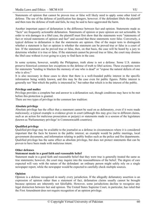 Media Laws and Ethics – MCM 610 VU
© Copyright Virtual University of Pakistan 60
Statements of opinion that cannot be proven true or false will likely need to apply some other kind of
defense. The use of the defense of justification has dangers, however; if the defendant libels the plaintiff
and then runs the defense of truth and fails, he may be said to have aggravated the harm.
Another important aspect of defamation is the difference between fact and opinion. Statements made as
"facts" are frequently actionable defamation. Statements of opinion or pure opinion are not actionable. In
order to win damages in a libel case, the plaintiff must first show that the statements were "statements of
fact or mixed statements of opinion and fact" and second that these statements were false. Conversely, a
typical defense to defamation is that the statements are opinion. One of the major tests to distinguish
whether a statement is fact or opinion is whether the statement can be proved true or false in a court of
law. If the statement can be proved true or false, then, on that basis, the case will be heard by a jury to
determine whether it is true or false. If the statement cannot be proved true or false, the court may dismiss
the libel case without it ever going to a jury to find facts in the case.
In some systems, however, notably the Philippines, truth alone is not a defense. Some U.S. statutes
preserve historical common law exceptions to the defense of truth to libel actions. These exceptions were
for statements "tending to blacken the memory of one who is dead" or "expose the natural defects of one
who is alive."
It is also necessary in these cases to show that there is a well-founded public interest in the specific
information being widely known, and this may be the case even for public figures. Public interest is
generally not "that which the public is interested in," but rather that which is in the interest of the public.
Privilege and malice
Privilege provides a complete bar and answer to a defamation suit, though conditions may have to be met
before this protection is granted.
There are two types of privilege in the common law tradition:
Absolute privilege
Absolute privilege has the effect that a statement cannot be sued on as defamatory, even if it were made
maliciously; a typical example is evidence given in court (although this may give rise to different claims,
such as an action for malicious prosecution or perjury) or statements made in a session of the legislature
(known as 'Parliamentary privilege' in Commonwealth countries).
Qualified privilege
Qualified privilege may be available to the journalist as a defense in circumstances where it is considered
important that the facts be known in the public interest; an example would be public meetings, local
government documents, and information relating to public bodies such as the police and fire departments.
Qualified privilege has the same effect as absolute privilege, but does not protect statements that can be
proven to have been made with malicious intent.
Other defenses
Statement made in a good faith and reasonable belief
Statement made in a good faith and reasonable belief that they were true is generally treated the same as
true statements; however, the court may inquire into the reasonableness of the belief. The degree of care
expected will vary with the nature of the defendant: an ordinary person might safely rely on a single
newspaper report, while the newspaper would be expected to carefully check multiple sources.
Opinion
Opinion is a defense recognized in nearly every jurisdiction. If the allegedly defamatory assertion is an
expression of opinion rather than a statement of fact, defamation claims usually cannot be brought
because opinions are inherently not falsifiable. However, some jurisdictions decline to recognize any
legal distinction between fact and opinion. The United States Supreme Court, in particular, has ruled that
the First Amendment does not require recognition of an opinion privilege.
 