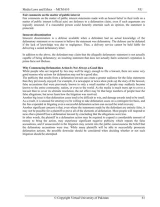 Media Laws and Ethics – MCM 610 VU
© Copyright Virtual University of Pakistan 61
Fair comments on the matter of public interest
Fair comments on the matter of public interest statements made with an honest belief in their truth on a
matter of public interest (official acts) are defenses to a defamation claim, even if such arguments are
logically unsound; if a reasonable person could honestly entertain such an opinion, the statement is
protected.
Innocent dissemination
Innocent dissemination is a defense available when a defendant had no actual knowledge of the
defamatory statement or no reason to believe the statement was defamatory. The defense can be defeated
if the lack of knowledge was due to negligence. Thus, a delivery service cannot be held liable for
delivering a sealed defamatory letter.
In addition to the above, the defendant may claim that the allegedly defamatory statement is not actually
capable of being defamatory; an insulting statement that does not actually harm someone's reputation is
prima facie not libelous.
Why Commencing Defamation Action Is Not Always a Good Idea
While people who are targeted by lies may well be angry enough to file a lawsuit, there are some very
good reasons why actions for defamation may not be a good idea.
The publicity that results from a defamation lawsuit can create a greater audience for the false statements
than they previously enjoyed. For example, if a newspaper or news show picks up the story of the lawsuit,
false accusations that were previously known to only a small number of people may suddenly become
known to the entire community, nation, or even to the world. As the media is much more apt to cover a
lawsuit than to cover its ultimate resolution, the net effect may be that large numbers of people hear the
false allegations, but never learn how the litigation was resolved.
Another big issue is that defamation cases tend to be difficult to win, and damage awards tend to be small.
As a result, it is unusual for attorneys to be willing to take defamation cases on a contingent fee basis, and
the fees expended in litigating even a successful defamation action can exceed the total recovery.
Another significant concern is that, even where the statements made by the defendant are entirely false, it
may not be possible for a plaintiff to prove all of the elements of defamation. Most people will respond to
news that a plaintiff lost a defamation lawsuit by concluding that the allegations were true.
In other words, the plaintiff in a defamation action may be required to expend a considerable amount of
money to bring the action, may experience significant negative publicity which repeats the false
accusations, and if unsuccessful in the litigation may cement into the public consciousness the belief that
the defamatory accusations were true. While many plaintiffs will be able to successfully prosecute
defamation actions, the possible downside should be considered when deciding whether or not such
litigation should be attempted.
 