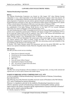 Media Laws and Ethics – MCM 610 VU
© Copyright Virtual University of Pakistan 62
LESSON 14
LAWS RELATED TO ELECTRONIC MEDIA
Pakistan Broadcasting Corporation
History
The Pakistan Broadcasting Corporation was formed on 14th August 1947 when Pakistan became
independent. It was a direct descendant of the Indian Broadcasting Company which later became All
India Radio. At independence Pakistan possessed three radio stations at Dhaka, Lahore and Peshawar. A
major programme of expansion saw new stations opened at Karachi and Rawalpindi in 1948, and a new
broadcasting house at Karachi in 1950. This was followed by further stations at Hyderabad (1951), Quetta
(1956), a second station at Rawalpindi (1960) and a receiving centre at Peshawar (1960).
In 1970, training facilities were opened in Islamabad and a station opened at Multan. A major step was
the establishment of the Radio Pakistan World Service on 21st April 1973 for overseas Pakistanis
followed by new stations at Khairpur (1974) and Bahawalpur (1975).
The main broadcasting unit of PBC at Islamabad moved to the new National Broadcasting House in 1977
and the service reached the remotest parts of Pakistan with stations at Gilgit (1977) and Skardu (1977) in
the far north and Turbat (1981) in the far southwest. From 1981 to 1982 stations and transmitters were
also established at Dera Ismail Khan, Khuzdar and Faisalabad.
Radio Pakistan opened a new broadcasting house in Khairpur on 7th May 1986, followed by relay
stations in 1989 at Sibi and Abbottabad. The remoter parts of the country began to receive coverage with
new stations opened in the 1990s at Chitral, Loralai and Zhob. In 1997, the Federal Minister of
Information inaugurated the computerisation of the PBC news processing system and availability of the
news bulletins on the Internet in text and audio form.
In October 1998, Radio Pakistan started FM transmission and over the period 2002-2005, new FM
stations were opened at Islamabad, Gwadar, Mianwali, Sargodha, Kohat, Bannu and Mithi.
PBC Services
The PBC provides several services including:
• Home Service (domestic network)
• World Service (for overseas Pakistanis)
• External Service
• PBC News
• News & Current Affairs Channel
• Sautul Qur'an (religious broadcasting)
• FM – 101 (service in major towns and cities)
• National Sound Archives
PBC News
The PBC News service broadcasts 149 news bulletins in 31 languages daily, covering world, national and
regional news as well as sports, business and weather reports.
PAKISTAN BROADCASTING CORPORATION ACT, 1973
An Act to establish a Pakistan Broadcasting Corporation [Gazette of Pakistan, Extraordinary,
Part I,9th Feb1973]
The following Act of the National Assembly received t assent of President on the 9th February
1973, and is I published for general information:
Whereas it is expedient to provide for the establish a Broadcasting Corporation to ensure
effective operation i growth of broadcasting as function-oriented public medium, general
improvement in the quality of program speedy implementation of projects and better utilization*
talent, and for matters connected therewith;
It is hereby enacted as follows:-
 