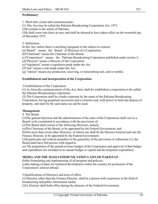 Media Laws and Ethics – MCM 610 VU
© Copyright Virtual University of Pakistan 63
Preliminary
1. Short title, extent and commencement.-
(1) This Act may be called the Pakistan Broadcasting Corporation Act, 1973
(2)It extends to the whole of Pakistan.
(3)It shall come into force at once and shall be deemed to have taken effect on the twentieth day
of December 1972.
2. Definitions.
In this Act, unless there is anything repugnant in the subject or context,
(a)"Board" means the Board of Directors of a Corporation;
(b)"Chairman" means the Chairman of the Board;
(c)"Corporation" means the Pakistan Broadcasting Corporation published under section 3;
(d)"Director" means a Director of the Corporation
(e)"regulation" means a regulation made under the Act
(f)"rule" means a rule made under this Act;
(g) "station" means any production, receiving, or transmitting unit, and or mobile.
Establishment and incorporation of the Corporation
3.Establishment of the Corporation.
(1) As from the commencement of this Act, there shall be established a corporation to be called
the Pakistan Broadcasting Corporation.
(2) The Corporation shall be a body corporate by the name of the Pakistan Broadcasting
Corporation, having perpetual succession and a common seal, with power to hold and dispose of
property, and shall by the said name sue and be sued.
Management
4. The Board.
(1)The general direction and the administration of the sales of the Corporation shall vest in a
Board, to be constituted in accordance with the provisions of
(2)The Board shall consist of the following Directors, namely.
(a)The Chairman of the Board, to be appointed by the Federal Government; and
(b)Not more than seven other Directors, of whom one shall be the Director-General and one the
Finance Director, to be appointed by the Federal Government.
(3)In particular and without prejudice to the generality of the provisions in subsection (1), the
Board shall have full powers with regard to
(a) The preparation of the annual revenue budget of the Corporation and approval of that budget
and expenditure not included in its annual budget or capital and development expenditure;
MEDIA AND THE MASS COMMUNICATION LAWS OF PAKISTAN
(b)the formulating and implementing of all program and policies;
(c)the making of plans for technical development within the country for promotion of the
Corporation's interesl abroad.
5.Qualifications of Directors and term of office.
(1) Director, other than the Finance Director, shall be a person with experience in the field of
broadcasting and public information media.
(2)A Director shall hold office during the pleasure of the Federal Government.
 
