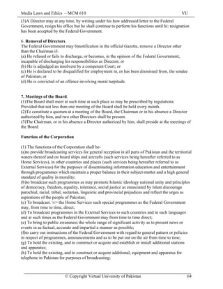Media Laws and Ethics – MCM 610 VU
© Copyright Virtual University of Pakistan 64
(3)A Director may at any time, by writing under his haw addressed letter to the Federal
Government, resign his office but he shall continue to perform his functions until hi: resignation
has been accepted by the Federal Government.
6. Removal of Directors.
The Federal Government may b)notification in the official Gazette, remove a Director other
than the Chairman if-
(a) He refused or fails to discharge, or becomes, in the opinion of the Federal Government,
incapable of discharging his responsibilities as Director; or
(b) He is adjudged an insolvent by a competent Court; or
(c) He is declared to be disqualified for employment in, or has been dismissed from, the sendee
of Pakistan; or
(d) He is convicted of an offence involving moral turpitude.
7. Meetings of the Board.
(1)The Board shall meet at such time at such place as may be prescribed by regulations:
Provided that not less than one meeting of the Board shall be held every month.
(2)To constitute a quorum at a meeting of the Board, the Chairman or in his absence a Director
authorized by him, and two other Directors shall be present.
(3)The Chairman, or in his absence a Director authorized by him, shall preside at the meetings of
the Board.
Function of the Corporation
(1) The functions of the Corporation shall be-
(a)to provide broadcasting services for general reception in all parts of Pakistan and the territorial
waters thereof and on board ships and aircrafts (such services being hereafter referred to as
Home Services), in other countries and places (such services being hereafter referred to as
External Services) for the purposes of disseminating information education and entertainment
through programmes which maintain a proper balance in their subject-matter and a high general
standard of quality in morality;
(b)to broadcast such programmes as may promote Islamic ideology national unity and principles
of democracy, freedom, equality, tolerance, social justice as enunciated by Islam discourage
parochial, racial, tribal, sectarian, linguistic and provincial prejudices and reflect the urges as
aspirations of the people of Pakistan;
(c) To broadcast. v> the Home Services such special programmes as the Federal Government
may, from time to time, direct;
(d) To broadcast programmes in the External Services to such countries and in such languages
and at such times as the Federal Government may from time to time direct;
(e) To bring to public awareness the whole range of significant activity as to present news or
events in as factual, accurate and impartial a manner as possible;
(f)to carry out instructions of the Federal Government with regard to general pattern or policies
in respect of programmes, announcements and as to be put out on the air from time to time;
(g) To hold the existing, and to construct or acquire and establish or install additional stations
and apparatus;
(h) To hold the existing, and to construct or acquire additional, equipment and apparatus for
telephone in Pakistan for purposes of broadcasting;
 