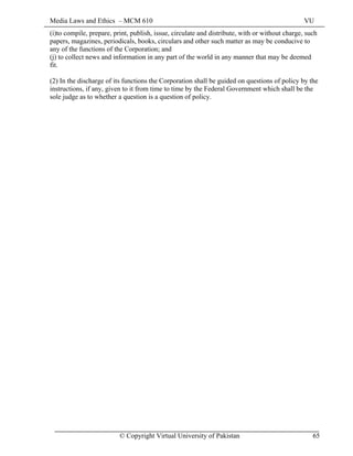 Media Laws and Ethics – MCM 610 VU
© Copyright Virtual University of Pakistan 65
(i)to compile, prepare, print, publish, issue, circulate and distribute, with or without charge, such
papers, magazines, periodicals, books, circulars and other such matter as may be conducive to
any of the functions of the Corporation; and
(j) to collect news and information in any part of the world in any manner that may be deemed
fit.
(2) In the discharge of its functions the Corporation shall be guided on questions of policy by the
instructions, if any, given to it from time to time by the Federal Government which shall be the
sole judge as to whether a question is a question of policy.
 