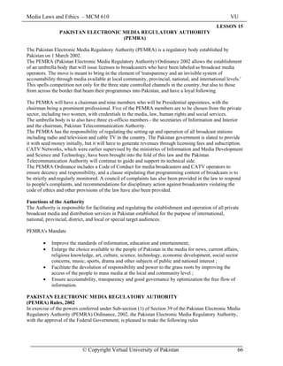 Media Laws and Ethics – MCM 610 VU
© Copyright Virtual University of Pakistan 66
LESSON 15
PAKISTAN ELECTRONIC MEDIA REGULATORY AUTHORITY
(PEMRA)
The Pakistan Electronic Media Regulatory Authority (PEMRA) is a regulatory body established by
Pakistan on 1 March 2002.
The PEMRA (Pakistan Electronic Media Regulatory Authority) Ordinance 2002 allows the establishment
of an umbrella body that will issue licenses to broadcasters who have been labeled as broadcast media
operators. The move is meant to bring in the element of 'transparency and an invisible system of
accountability through media available at local community, provincial, national, and international levels.'
This spells competition not only for the three state controlled channels in the country, but also to those
from across the border that beam their programmes into Pakistan, and have a loyal following.
The PEMRA will have a chairman and nine members who will be Presidential appointees, with the
chairman being a prominent professional. Five of the PEMRA members are to be chosen from the private
sector, including two women, with credentials in the media, law, human rights and social services.
The umbrella body is to also have three ex-officio members - the secretaries of Information and Interior
and the chairman, Pakistan Telecommunication Authority.
The PEMRA has the responsibility of regulating the setting up and operation of all broadcast stations
including radio and television and cable TV in the country. The Pakistan government is slated to provide
it with seed money initially, but it will have to generate revenues through licensing fees and subscription.
CATV Networks, which were earlier supervised by the ministries of Information and Media Development
and Science and Technology, have been brought into the fold of this law and the Pakistan
Telecommunication Authority will continue to guide and support its technical side.
The PEMRA Ordinance includes a Code of Conduct for media broadcasters and CATV operators to
ensure decency and responsibility, and a clause stipulating that programming content of broadcasts is to
be strictly and regularly monitored. A council of complaints has also been provided in the law to respond
to people's complaints, and recommendations for disciplinary action against broadcasters violating the
code of ethics and other provisions of the law have also been provided.
Functions of the Authority
The Authority is responsible for facilitating and regulating the establishment and operation of all private
broadcast media and distribution services in Pakistan established for the purpose of international,
national, provincial, district, and local or special target audiences.
PEMRA's Mandate
• Improve the standards of information, education and entertainment;
• Enlarge the choice available to the people of Pakistan in the media for news, current affairs,
religious knowledge, art, culture, science, technology, economic development, social sector
concerns, music, sports, drama and other subjects of public and national interest ;
• Facilitate the devolution of responsibility and power to the grass roots by improving the
access of the people to mass media at the local and community level ;
• Ensure accountability, transparency and good governance by optimization the free flow of
information.
PAKISTAN ELECTRONIC MEDIA REGULATORY AUTHORITY
(PEMRA) Rules, 2002
In exercise of the powers conferred under Sub-section (1) of Section 39 of the Pakistan Electronic Media
Regulatory Authority (PEMRA) Ordinance, 2002, the Pakistan Electronic Media Regulatory Authority,
with the approval of the Federal Government, is pleased to make the following rules
 