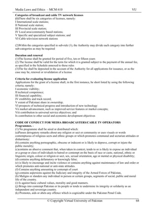 Media Laws and Ethics – MCM 610 VU
© Copyright Virtual University of Pakistan 68
Categories of broadcast and cable TV network licenses
(1)There shall be six categories of licenses, namely:
I International scale stations;
II National scale station;
III Provincial scale station;
IV Local area/community based stations;
V Specific and specialized subject stations; and
VI Cable television network stations
(2)Within the categories specified in sub-rule (1), the Authority may divide each category into further
sub-categories as may be required
Duration and renewal
(1)The license shall be granted for period of five, ten or fifteen years
(2) The license shall be valid for the term for which it is granted subject to the payment of the annual fee,
as specified in the Schedule annexed to these rules
(3)The fee shall be deposited in the account of the Authority for all applications for issuance, or as the
case may be, renewal or revalidation of a license
Criteria for evaluating license application
Applications for the grant of a license shall, in the first instance, be short listed by using the following
criteria; namely:
I economic viability;
II technical competence;
III financial capability;
IV credibility and track record;
V extent of Pakistani share in ownership;
VI prospects of technical progress and introduction of new technology
Vii market advancement, such as improved service features or market concepts;
Viii contribution to universal service objectives; and
Ix contribution to other social and economic development objectives
CODE OF CONDUCT FOR MEDIA BROADCASTERS/CABLE TV OPERATORS
Programmes. -
(1) No programme shall be aired or distributed which:
(a)Passes derogatory remarks about any religion or sect or community or uses visuals or words
contemptuous of religious sects and ethnic groups or which promotes communal and sectarian attitudes or
disharmony:
(b) contains anything pornographic, obscene or indecent or is likely to deprave, corrupt or injure the
public morality;
(c)contains an abusive comment that, when taken in context, tends to or is likely to expose an individual
or a group or class of individuals to hatred or contempt on the basis of race or caste, national, ethnic or
linguistic origin, colour or religion or sect, sex, sexual orientation, age or mental or physical disability;
(d) contains anything defamatory or knowingly false;
(e) is likely to encourage and incite violence or contains anything against maintenance of law and order or
which promotes anti-national or anti-state attitudes.
(f) Contains anything amounting to contempt of court
(g) contains aspersions against the Judiciary and integrity of the Armed Forces of Pakistan,
(h) Maligns or slanders any individual in person or certain groups, segments of social, public and moral
life of the country.
(i) Is against basic cultural values, morality and good manners.
(j) Brings into contempt Pakistan or its people or tends to undermine its integrity or solidarity as an
independent and sovereign country.
(k) Promotes, aids or abets any offence which is cognizable under the Pakistan Penal Code.
 