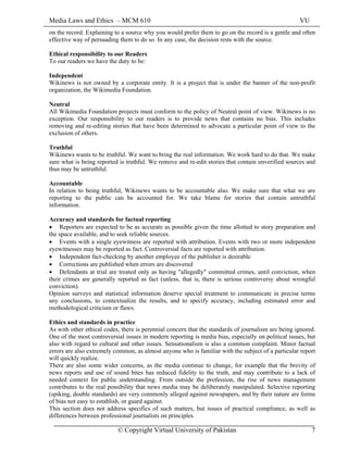 Media Laws and Ethics – MCM 610 VU
© Copyright Virtual University of Pakistan 7
on the record. Explaining to a source why you would prefer them to go on the record is a gentle and often
effective way of persuading them to do so. In any case, the decision rests with the source.
Ethical responsibility to our Readers
To our readers we have the duty to be:
Independent
Wikinews is not owned by a corporate entity. It is a project that is under the banner of the non-profit
organization, the Wikimedia Foundation.
Neutral
All Wikimedia Foundation projects must conform to the policy of Neutral point of view. Wikinews is no
exception. Our responsibility to our readers is to provide news that contains no bias. This includes
removing and re-editing stories that have been determined to advocate a particular point of view to the
exclusion of others.
Truthful
Wikinews wants to be truthful. We want to bring the real information. We work hard to do that. We make
sure what is being reported is truthful. We remove and re-edit stories that contain unverified sources and
thus may be untruthful.
Accountable
In relation to being truthful, Wikinews wants to be accountable also. We make sure that what we are
reporting to the public can be accounted for. We take blame for stories that contain untruthful
information.
Accuracy and standards for factual reporting
• Reporters are expected to be as accurate as possible given the time allotted to story preparation and
the space available, and to seek reliable sources.
• Events with a single eyewitness are reported with attribution. Events with two or more independent
eyewitnesses may be reported as fact. Controversial facts are reported with attribution.
• Independent fact-checking by another employee of the publisher is desirable
• Corrections are published when errors are discovered
• Defendants at trial are treated only as having "allegedly" committed crimes, until conviction, when
their crimes are generally reported as fact (unless, that is, there is serious controversy about wrongful
conviction).
Opinion surveys and statistical information deserve special treatment to communicate in precise terms
any conclusions, to contextualize the results, and to specify accuracy, including estimated error and
methodological criticism or flaws.
Ethics and standards in practice
As with other ethical codes, there is perennial concern that the standards of journalism are being ignored.
One of the most controversial issues in modern reporting is media bias, especially on political issues, but
also with regard to cultural and other issues. Sensationalism is also a common complaint. Minor factual
errors are also extremely common, as almost anyone who is familiar with the subject of a particular report
will quickly realize.
There are also some wider concerns, as the media continue to change, for example that the brevity of
news reports and use of sound bites has reduced fidelity to the truth, and may contribute to a lack of
needed context for public understanding. From outside the profession, the rise of news management
contributes to the real possibility that news media may be deliberately manipulated. Selective reporting
(spiking, double standards) are very commonly alleged against newspapers, and by their nature are forms
of bias not easy to establish, or guard against.
This section does not address specifics of such matters, but issues of practical compliance, as well as
differences between professional journalists on principles.
 