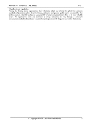 Media Laws and Ethics – MCM 610 VU
© Copyright Virtual University of Pakistan 8
Standards and reputation
Among the leading news organizations that voluntarily adopt and attempt to uphold the common
standards of journalism ethics described herein, adherence and general quality varies considerably. The
professionalism, reliability and public accountability of a news organization are three of its most valuable
assets. An organization earns and maintains a strong reputation, in part, through a consistent
implementation of ethical standards, which influence its position with the public and within the industry.
 