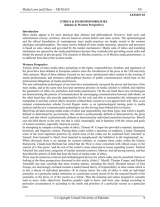 Media Laws and Ethics – MCM 610 VU
© Copyright Virtual University of Pakistan 9
LESSON 03
ETHICS & ITS RESPONSIBILITIES
(Islamic & Western Perspective)
Introduction
Mass media appear to be more practical than abstract and philosophical. However, both news and
entertainment convey, reinforce, and are based on certain beliefs and value system. The epistemological
and the ethical foundations of contemporary mass media practices are deeply rooted in the western
ideologies and philosophies. The major motive behind all mass media structures, practices and processes
is based on sales values and governed by the market mechanism.1 Media code of ethics and watchdog
mechanism are ignored by the media practitioners because they contradict the prevailing social order and
hinder the pursuit of private good. The situation in Muslim countries, or of Muslim media practitioners, is
no different from that of the western media.
Western Perspective
Various forms of mass media ethics pertaining to the rights, responsibilities, freedom, and regulation of
the press have been debated in European cultures since the introduction of the press in the 15th and early
16th centuries. Most of these debates focused on two areas: professional ethics related to the training of
media professionals; and normative philosophical theories of public communication which bear on the
professional obligations of media practitioners.
The new information technologies of our time have tremendously increased the power and function of the
mass media, and at the same time have put enormous pressure on media scholars to rethink and redefine
the parameters of ethics for journalists and media practitioners. On the one hand these new technologies
are democratizing the process of communication by encouraging communication between individuals; on
the other hand they also provide opportunities for the rich and elite to monopolize the information and
manipulate it and thus control others' destinies without their consent or even against their will. This, as an
eminent communication scholar Everett Rogers notes, is an epistemological turning point in media
analysis and the new communication technologies are the driving force behind this revolution.
Merrill has divided existing media codes of ethics and responsibility into three types: that which is legally
defined or determined by governments; that which is professionally defined or determined by the press
itself; and that which is pluralistically defined or determined by individual journalists themselves. Merrill
sees the third theory as the only one that is valid, meaningful, and in harmony with the values and goals
of western societies, especially American society.
In attempting to compare existing codes of ethics, Thomas W. Cooper has provided a national, ideational,
historical, and linguistic context. Placing these codes within a spectrum of emphasis, Cooper illustrated
some of the most important polarities by which most of the codes can be explained from 'informal' to
'formal', from 'minimal' to 'ideal', from 'material' to metaphysical', the 'inhibitive' to the 'inspirational', etc
While obviously there is no attempt, by western scholars, to compare these codes within the Islamic
framework, Claude-Jean Bertrand has noted that the West is more concerned with ethical issues in the
context of a 'free press', 'and the rest of the world is more interested in issues regarding 'justice'. Herbert
Altschull has used loose categories of market oriented countries, Marxist, and advancing nations, and has
described the articles of faith that form the basis of media codes of ethics.
There may be numerous contexts and methodological devices by which codes may be classified. However
looking at the three perspectives discussed in this article, (John C. Merrill, Thomas Cooper, and Herbert
Altschull) one may conclude that most western nations, including the newly liberated nations of East
Europe, are increasingly inclined towards a market based theory of responsibility in mass media which is
in fact a theory of individual pluralism. Or in clearer terms: the code of ethics is what an individual
journalist, or a particular media institution, or a particular society deems fit for the material benefit of the
journalist, or the press, or of the society as a whole. Thus the meaning and values assigned to concepts
such as news, truth, objectivity, freedom, people's right to know, and facts, may change according to
particular circumstances or according to the needs and priorities of a particular society at a particular
time.
 