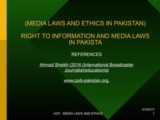 01/04/17
UCP…MEDIA LAWS AND ETHICS 1
(MEDIA LAWS AND ETHICS IN PAKISTAN)
RIGHT TO INFORMATION AND MEDIA LAWS
IN PAKISTA
REFERENCES
Ahmad Sheikh (2016 (International Broadcaster
Journalist/educationist
www.cpdi-pakistan.org.
 
