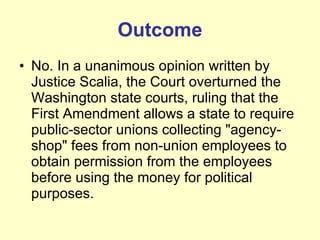 Outcome No. In a unanimous opinion written by Justice Scalia, the Court overturned the Washington state courts, ruling that the First Amendment allows a state to require public-sector unions collecting "agency-shop" fees from non-union employees to obtain permission from the employees before using the money for political purposes.  