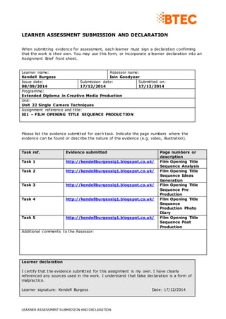 LEARNER ASSESSMENT SUBMISSION AND DECLARATION 
When submitting evidence for assessment, each learner must sign a declaration confirming 
that the work is their own. You may use this form, or incorporate a learner declaration into an 
Assignment Brief front sheet. 
Learner name: 
Kendell Burgess 
Assessor name: 
Iain Goodyear 
Issue date: 
08/09/2014 
Submission date: 
17/12/2014 
LEARNER ASSESSMENT SUBMISSION AND DECLARATION 
Submitted on: 
17/12/2014 
Programme: 
Extended Diploma in Creative Media Production 
Unit: 
Unit 22 Single Camera Techniques 
Assignment reference and title: 
IG1 – FILM OPENING TITLE SEQUENCE PRODUCTION 
Please list the evidence submitted for each task. Indicate the page numbers where the 
evidence can be found or describe the nature of the evidence (e.g. video, illustration). 
Task ref. Evidence submitted Page numbers or 
description 
Task 1 http://kendellburgessig1.blogspot.co.uk/ Film Opening Title 
Sequence Analysis 
Task 2 http://kendellburgessig1.blogspot.co.uk/ Film Opening Title 
Sequence Ideas 
Generation 
Task 3 http://kendellburgessig1.blogspot.co.uk/ Film Opening Title 
Sequence Pre 
Production 
Task 4 http://kendellburgessig1.blogspot.co.uk/ Film Opening Title 
Sequence 
Production Photo 
Diary 
Task 5 http://kendellburgessig1.blogspot.co.uk/ Film Opening Title 
Sequence Post 
Production 
Additional comments to the Assessor: 
Learner declaration 
I certify that the evidence submitted for this assignment is my own. I have clearly 
referenced any sources used in the work. I understand that false declaration is a form of 
malpractice. 
Learner signature: Kendell Burgess Date: 17/12/2014 
 