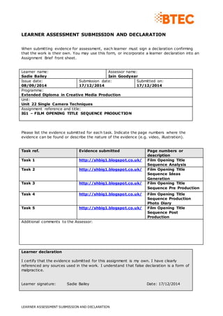 LEARNER ASSESSMENT SUBMISSION AND DECLARATION 
When submitting evidence for assessment, each learner must sign a declaration confirming 
that the work is their own. You may use this form, or incorporate a learner declaration into an 
Assignment Brief front sheet. 
Learner name: 
Sadie Bailey 
Assessor name: 
Iain Goodyear 
Issue date: 
08/09/2014 
Submission date: 
17/12/2014 
LEARNER ASSESSMENT SUBMISSION AND DECLARATION 
Submitted on: 
17/12/2014 
Programme: 
Extended Diploma in Creative Media Production 
Unit: 
Unit 22 Single Camera Techniques 
Assignment reference and title: 
IG1 – FILM OPENING TITLE SEQUENCE PRODUCTION 
Please list the evidence submitted for each task. Indicate the page numbers where the 
evidence can be found or describe the nature of the evidence (e.g. video, illustration). 
Task ref. Evidence submitted Page numbers or 
description 
Task 1 http://shbig1.blogspot.co.uk/ Film Opening Title 
Sequence Analysis 
Task 2 http://shbig1.blogspot.co.uk/ Film Opening Title 
Sequence Ideas 
Generation 
Task 3 http://shbig1.blogspot.co.uk/ Film Opening Title 
Sequence Pre Production 
Task 4 http://shbig1.blogspot.co.uk/ Film Opening Title 
Sequence Production 
Photo Diary 
Task 5 http://shbig1.blogspot.co.uk/ Film Opening Title 
Sequence Post 
Production 
Additional comments to the Assessor: 
Learner declaration 
I certify that the evidence submitted for this assignment is my own. I have clearly 
referenced any sources used in the work. I understand that false declaration is a form of 
malpractice. 
Learner signature: Sadie Bailey Date: 17/12/2014 
