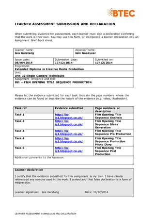 LEARNER ASSESSMENT SUBMISSION AND DECLARATION 
When submitting evidence for assessment, each learner must sign a declaration confirming 
that the work is their own. You may use this form, or incorporate a learner declaration into an 
Assignment Brief front sheet. 
Learner name: 
Isis Garstang 
Assessor name: 
Iain Goodyear 
Issue date: 
08/09/2014 
Submission date: 
17/12/2014 
LEARNER ASSESSMENT SUBMISSION AND DECLARATION 
Submitted on: 
17/12/2014 
Programme: 
Extended Diploma in Creative Media Production 
Unit: 
Unit 22 Single Camera Techniques 
Assignment reference and title: 
IG1 – FILM OPENING TITLE SEQUENCE PRODUCTION 
Please list the evidence submitted for each task. Indicate the page numbers where the 
evidence can be found or describe the nature of the evidence (e.g. video, illustration). 
Task ref. Evidence submitted Page numbers or 
description 
Task 1 http://ig-ig1. 
blogspot.co.uk/ 
Film Opening Title 
Sequence Analysis 
Task 2 http://ig-ig1. 
blogspot.co.uk/ 
Film Opening Title 
Sequence Ideas 
Generation 
Task 3 http://ig-ig1. 
blogspot.co.uk/ 
Film Opening Title 
Sequence Pre Production 
Task 4 http://ig-ig1. 
blogspot.co.uk/ 
Film Opening Title 
Sequence Production 
Photo Diary 
Task 5 http://ig-ig1. 
blogspot.co.uk/ 
Film Opening Title 
Sequence Post 
Production 
Additional comments to the Assessor: 
Learner declaration 
I certify that the evidence submitted for this assignment is my own. I have clearly 
referenced any sources used in the work. I understand that false declaration is a form of 
malpractice. 
Learner signature: Isis Garstang Date: 17/12/2014 
