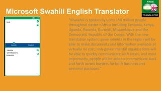 Microsoft Swahili English Translator
"Kiswahili is spoken by up to 150 million people
throughout eastern Africa including Tanzania, Kenya,
Uganda, Rwanda, Burundi, Mozambique and the
Democratic Republic of the Congo. With the new
translation system, governments in the region will be
able to make documents and information available at
virtually no cost, non-governmental organizations will
be able to quickly communicate with locals, and most
importantly, people will be able to communicate back
and forth across borders for both business and
personal purposes."
 