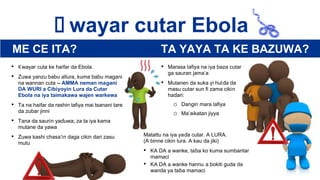    Ƙ wayar cutar Ebola
• Ƙwayar cuta ke haifar da Ebola.
• Zuwa yanzu babu allura, kuma babu magani
na wannan cuta – AMMA neman magani
DA WURI a Cibiyoyin Lura da Cutar
Ebola na iya taimakawa wajen warkewa
• Ta na haifar da rashin lafiya mai tsanani tare
da zubar jinni
• Tana da saurin yaɗuwa; za ta iya kama
mutane da yawa
• Zuwa kashi chasa’in daga cikin dari zasu
mutu
• Marasa lafiya na iya baza cutar
ga sauran jama’a
• Mutanen da suka yi hulɗa da
masu cutar sun fi zama cikin
haɗari:
o Dangin mara lafiya
o Ma’aikatan jiyya
Matattu na iya yaɗa cutar. A LURA.
(A binne cikin lura. A kau da jiki)
• KA DA a wanke, taɓa ko kuma sumbantar
mamaci
• KA DA a wanke hannu a bokiti guda da
wanda ya taɓa mamaci
ME CE ITA? TA YAYA TA KE BAZUWA?
 