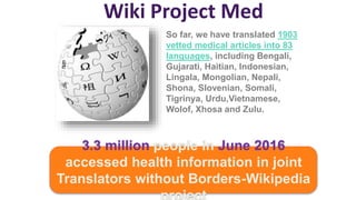 Wiki Project Med
3.3 million people in June 2016
accessed health information in joint
Translators without Borders-Wikipedia
project
So far, we have translated 1903
vetted medical articles into 83
languages, including Bengali,
Gujarati, Haitian, Indonesian,
Lingala, Mongolian, Nepali,
Shona, Slovenian, Somali,
Tigrinya, Urdu,Vietnamese,
Wolof, Xhosa and Zulu.
 