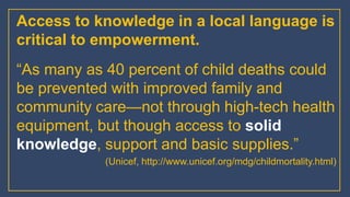 Access to knowledge in a local language is
critical to empowerment.
“As many as 40 percent of child deaths could
be prevented with improved family and
community care—not through high-tech health
equipment, but though access to solid
knowledge, support and basic supplies.”
(Unicef, http://www.unicef.org/mdg/childmortality.html)
 