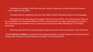 • Translating an average of 800,000 words per month for approved non-profit partners focused in
crisis, health and education.
• Translating and/or simplifying more than 580 vetted medical Wikipedia articles into 53 languages.
• Partnering with the International Committee of the Red Cross (ICRC), the United Nations Office for
the Coordination of Humanitarian Affairs (OCHA), Humanity Road, and other organizations to provide a
24/7 rapid-response translation team to assist search-and-rescue efforts following the 2015 Nepali
earthquake.
• Partnering with OCHA to provide linguistic support during the recent humanitarian crisis in Burundi.
• Building Words of Relief, the world’s first-ever global translation network designed for real-time support
during crises (funded by the Humanitarian Innovation Fund and Microsoft).
 