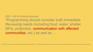 DfID - Call for funding proposals:
“Programming should consider both immediate
life-saving needs (including food, water, shelter,
NFIs, protection, communication with affected
communities, etc.) as well as ...
The Department for International Development (DFID) is a United Kingdom government department responsible for administering overseas aid.
 