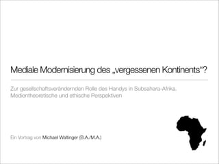 Mediale Modernisierung des „vergessenen Kontinents“?
Zur gesellschaftsverändernden Rolle des Handys in Subsahara-Afrika.
Medientheoretische und ethische Perspektiven




Ein Vortrag von Michael Waltinger (B.A./M.A.)
 