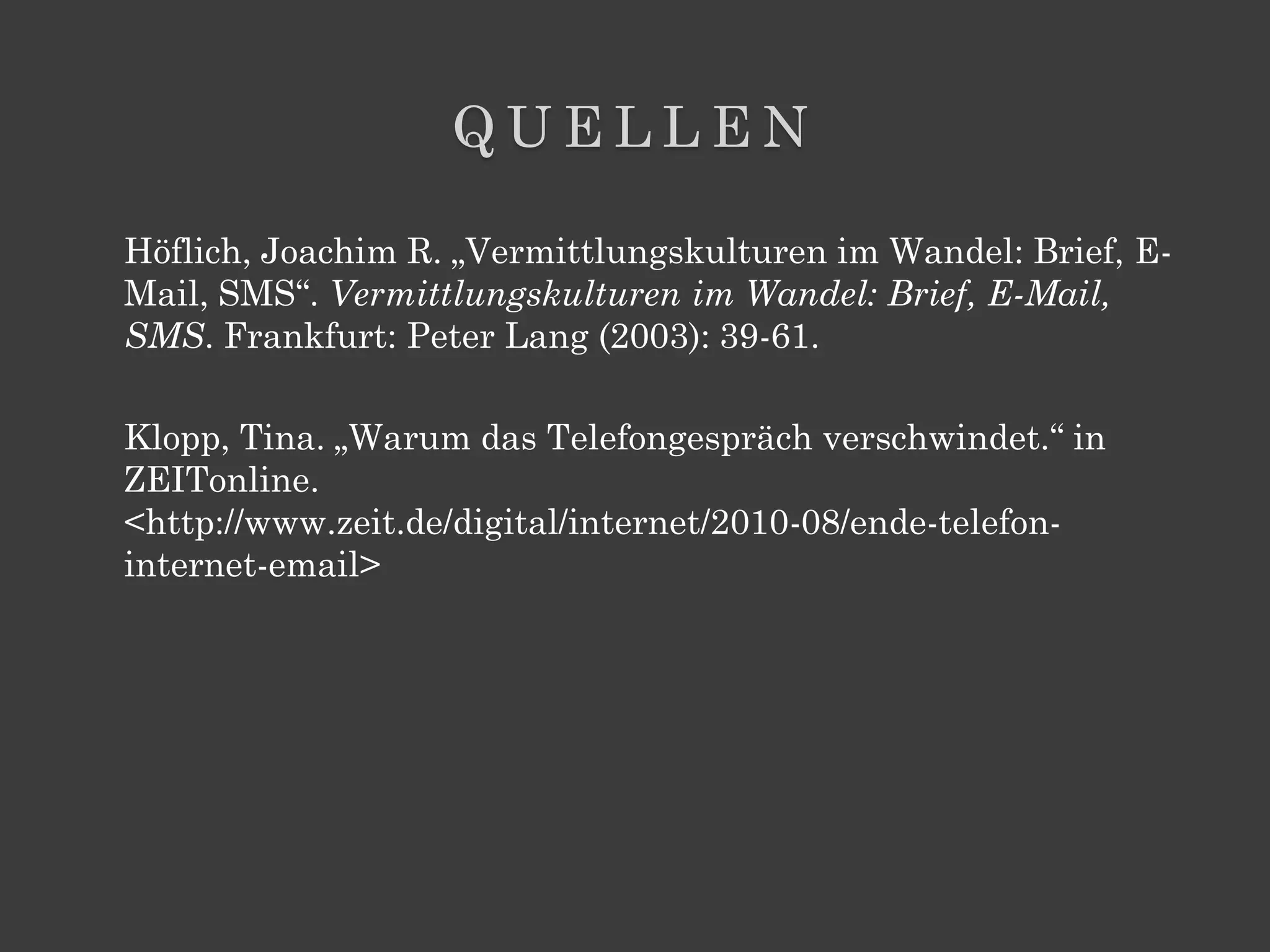 QUELLEN

Höflich, Joachim R. „Vermittlungskulturen im Wandel: Brief, E-
Mail, SMS“. Vermittlungskulturen im Wandel: Brief, E-Mail,
SMS. Frankfurt: Peter Lang (2003): 39-61.

Klopp, Tina. „Warum das Telefongespräch verschwindet.“ in
ZEITonline.
<http://www.zeit.de/digital/internet/2010-08/ende-telefon-
internet-email>
 