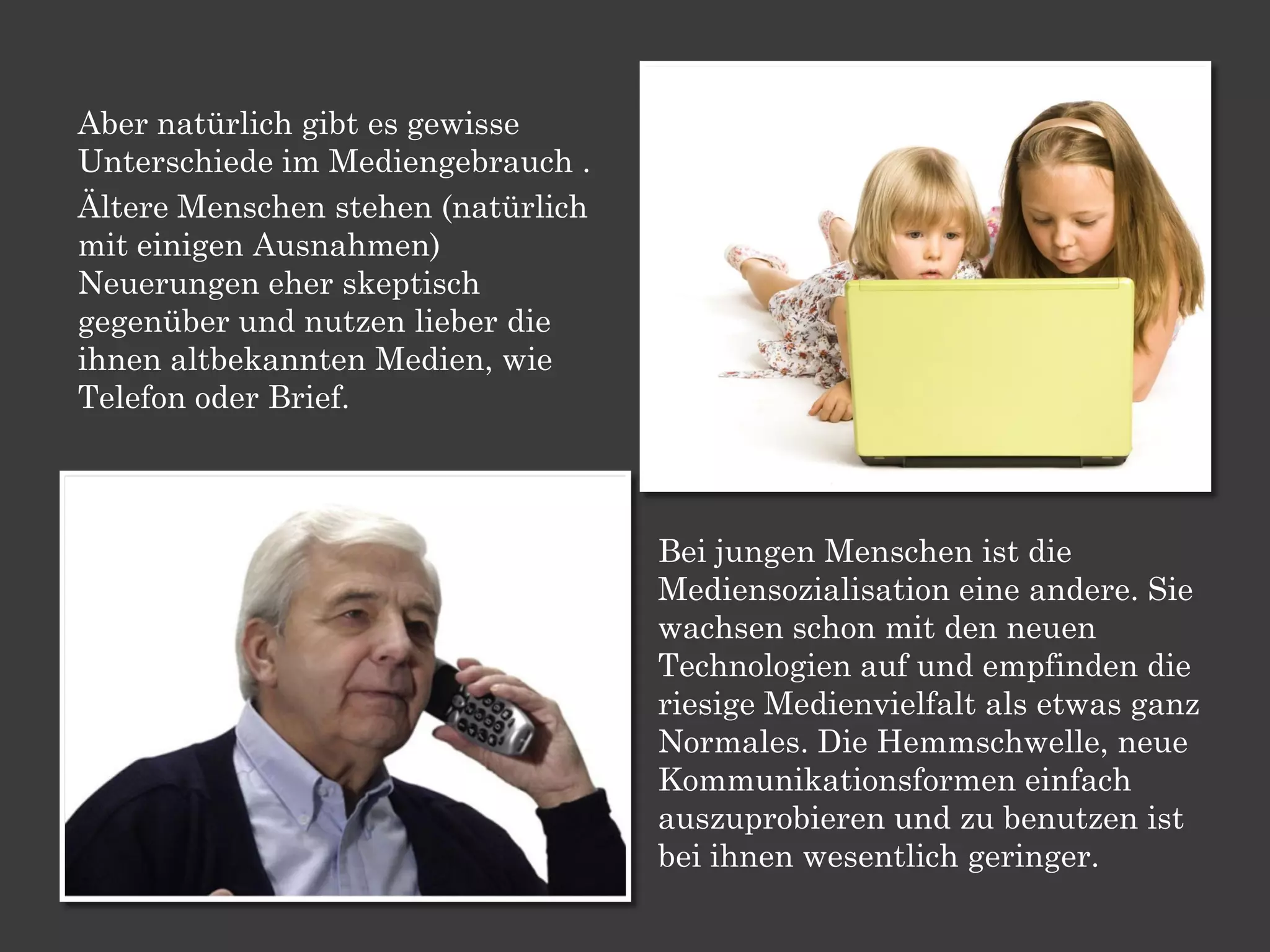 Aber natürlich gibt es gewisse
Unterschiede im Mediengebrauch .
Ältere Menschen stehen (natürlich
mit einigen Ausnahmen)
Neuerungen eher skeptisch
gegenüber und nutzen lieber die
ihnen altbekannten Medien, wie
Telefon oder Brief.



                                    Bei jungen Menschen ist die
                                    Mediensozialisation eine andere. Sie
                                    wachsen schon mit den neuen
                                    Technologien auf und empfinden die
                                    riesige Medienvielfalt als etwas ganz
                                    Normales. Die Hemmschwelle, neue
                                    Kommunikationsformen einfach
                                    auszuprobieren und zu benutzen ist
                                    bei ihnen wesentlich geringer.
 