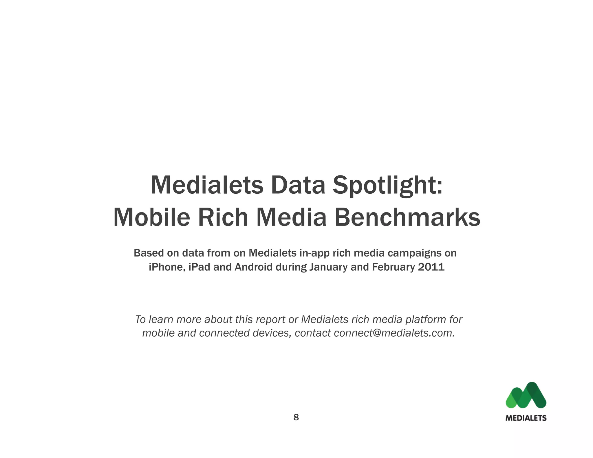 Medialets Data Spotlight:
Mobile Rich Media Benchmarks
 Based on data from on Medialets in-app rich media campaigns on
   iPhone, iPad and Android during January and February 2011



 To learn more about this report or Medialets rich media platform for
  mobile and connected devices, contact connect@medialets.com.




                                 8
 