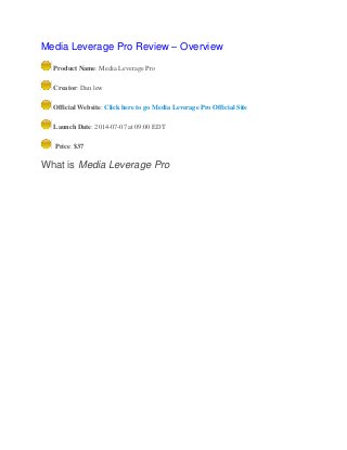 Media Leverage Pro Review – Overview
Product Name: Media Leverage Pro
Creator: Dan lew
Official Website: Click here to go Media Leverage Pro Official Site
Launch Date: 2014-07-07 at 09:00 EDT
Price: $37
What is Media Leverage Pro
 
