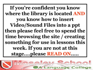 If you’re confident you know where the library is located  AND  you know how to insert Video/Sound Files into a ppt then please feel free to spend the time browsing the site / creating something for use in lessons this week. If you are not at this stage....please  READ ON ..... 