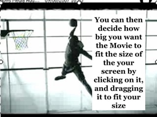 You can then decide how big you want the Movie to fit the size of the your screen by clicking on it, and dragging it to fit your size 