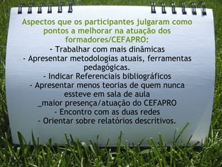 Aspectos que os participantes julgaram como pontos a melhorar na atuação dos formadores/CEFAPRO: -  Trabalhar com mais dinãmicas - Apresentar metodologias atuais, ferramentas pedagógicas. - Indicar Referenciais bibliográficos - Apresentar menos teorias de quem nunca essteve em sala de aula _maior presença/atuação do CEFAPRO - Encontro com as duas redes - Orientar sobre relatórios descritivos. -    