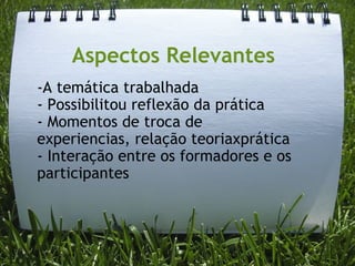 Aspectos Relevantes -A temática trabalhada - Possibilitou reflexão da prática - Momentos de troca de experiencias, relação teoriaxprática - Interação entre os formadores e os participantes 