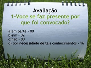 Avaliação 1-Voce se faz presente por que foi convocado? a)em parte - 00    b)sim - 02 c)não - 00 d) por necessidade de tais conhecimentos - 16 