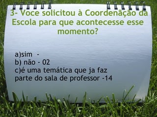   3- Voce solicitou à Coordenãção da Escola para que acontecesse esse momento? a)sim  -   b) não - 02 c)é uma temática que ja faz parte do sala de professor -14 