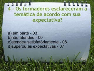 4 - Os formadores esclareceram a temática de acordo com sua expectativa?   a) em parte - 03 b)não atendeu - 00 c)atendeu satisfatóriamente - 08 d)superou as expectativas - 07 