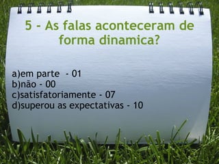 5 - As falas aconteceram de forma dinamica? a)em parte  - 01 b)não - 00 c)satisfatoriamente - 07 d)superou as expectativas - 10 