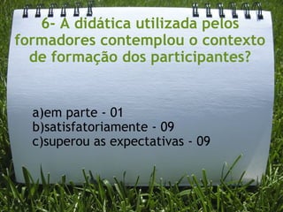 6- A didática utilizada pelos formadores contemplou o contexto de formação dos participantes? a)em parte - 01   b)satisfatoriamente - 09 c)superou as expectativas - 09 