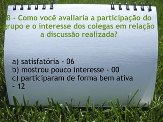 8 - Como você avaliaria a participação do grupo e o interesse dos colegas em relação a discussão realizada? a) satisfatória - 06 b) mostrou pouco interesse - 00 c) participaram de forma bem ativa - 12 