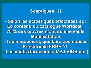 Sceptiques ?!Sceptiques ?!
- Selon les statistiques effectuées sur- Selon les statistiques effectuées sur
Le contenu du catalogue Worldcat,Le contenu du catalogue Worldcat,
78 % des œuvres n'ont qu'une seule78 % des œuvres n'ont qu'une seule
ManifestationManifestation
- Techniquement, que faire des notices- Techniquement, que faire des notices
Pré-période FRBR ?!Pré-période FRBR ?!
- Les coûts (formations, MAJ SIGB etc.)- Les coûts (formations, MAJ SIGB etc.)
 