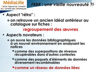 FRBR : une vieille nouveauté ?!
• Aspect "rétro" :
o on retrouve un ancien idéal antérieur au
catalogue sur fiches :
regroupement des œuvres
• Aspects novateurs :
o on ouvre les données bibliographiques
à un nouvel environnement en analysant les
notices
comme des superpositions de niveaux
récupérables dans d'autres contextes
comme des paquets d'éléments de données
diversement recombinables
comme un réseau de données liées
 