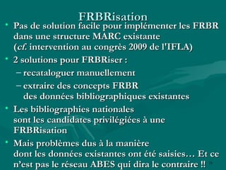 25
FRBRisationFRBRisation
• Pas de solution facile pour implémenter les FRBRPas de solution facile pour implémenter les FRBR
dans une structure MARC existantedans une structure MARC existante
((cf.cf. intervention au congrès 2009 de l'IFLA)intervention au congrès 2009 de l'IFLA)
• 2 solutions pour FRBRiser :2 solutions pour FRBRiser :
– recataloguer manuellementrecataloguer manuellement
– extraire des concepts FRBRextraire des concepts FRBR
des données bibliographiques existantesdes données bibliographiques existantes
• Les bibliographies nationalesLes bibliographies nationales
sont les candidates privilégiées à unesont les candidates privilégiées à une
FRBRisationFRBRisation
• Mais problèmes dus à la manièreMais problèmes dus à la manière
dont les données existantes ont été saisies… Et cedont les données existantes ont été saisies… Et ce
n’est pas le réseau ABES qui dira le contraire !!n’est pas le réseau ABES qui dira le contraire !!
 