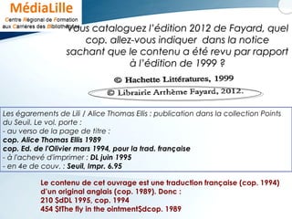Vous cataloguez l’édition 2012 de Fayard, quelVous cataloguez l’édition 2012 de Fayard, quel
cop. allez-vous indiquer dans la noticecop. allez-vous indiquer dans la notice
sachant que le contenu a été revu par rapportsachant que le contenu a été revu par rapport
à l’édition de 1999 ?à l’édition de 1999 ?
Les égarements de Lili / Alice Thomas Ellis : publication dans la collection Points
du Seuil. Le vol. porte :
- au verso de la page de titre :
cop. Alice Thomas Ellis 1989
cop. Ed. de l'Olivier mars 1994, pour la trad. française
- à l'achevé d'imprimer : DL juin 1995
- en 4e de couv. : Seuil, Impr. 6.95
Le contenu de cet ouvrage est une traduction française (cop. 1994)
d’un original anglais (cop. 1989). Donc :
210 $dDL 1995, cop. 1994
454 $tThe fly in the ointment$dcop. 1989
 