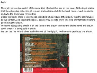 Back:The main picture is a sketch of the same kind of robot that are on the front. At the top it states that the album is a collection of remixes and underneath lists the track names, track numbers and who the track were remixed by.Under the tracks there is information including who produced the album, that the CD includes bonus content, and copyright notices, people may want to know this kind of information before purchasing the album.The same typography of text is on the spine of the album to show the artists name and album cover when it is being sold in shops.We can see the record labels at the bottom of the digipak, to show who produced the album.