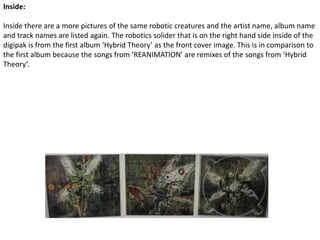 Inside:Inside there are a more pictures of the same robotic creatures and the artist name, album name and track names are listed again. The robotics solider that is on the right hand side inside of the digipak is from the first album ‘Hybrid Theory’ as the front cover image. This is in comparison to the first album because the songs from ‘REANIMATION’ are remixes of the songs from ‘Hybrid Theory’.