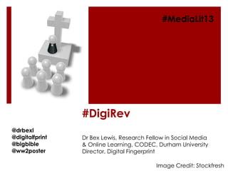 #DigiRev
Dr Bex Lewis, Research Fellow in Social Media
& Online Learning, CODEC, Durham University
Director, Digital Fingerprint
@drbexl
@digitalfprint
@bigbible
@ww2poster
#MediaLit13
Image Credit: Stockfresh
 