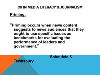 CX IN MEDIA LITERACY & JOURNALISM 
Priming: 
“Priming occurs when news content 
suggests to news audiences that they 
ought to use specific issues as 
benchmarks for evaluating the 
performance of leaders and 
government.” 
Scheufele & 
Tewksbury 
 