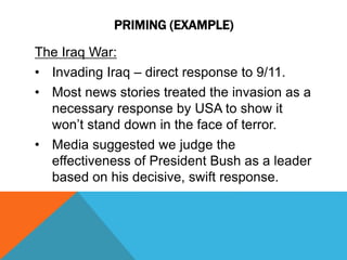 PRIMING (EXAMPLE) 
The Iraq War: 
• Invading Iraq – direct response to 9/11. 
• Most news stories treated the invasion as a 
necessary response by USA to show it 
won’t stand down in the face of terror. 
• Media suggested we judge the 
effectiveness of President Bush as a leader 
based on his decisive, swift response. 
 