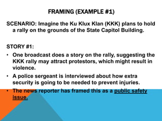 FRAMING (EXAMPLE #1) 
SCENARIO: Imagine the Ku Klux Klan (KKK) plans to hold 
a rally on the grounds of the State Capitol Building. 
STORY #1: 
• One broadcast does a story on the rally, suggesting the 
KKK rally may attract protestors, which might result in 
violence. 
• A police sergeant is interviewed about how extra 
security is going to be needed to prevent injuries. 
• The news reporter has framed this as a public safety 
issue. 
 