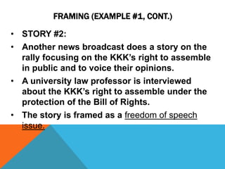 FRAMING (EXAMPLE #1, CONT.) 
• STORY #2: 
• Another news broadcast does a story on the 
rally focusing on the KKK’s right to assemble 
in public and to voice their opinions. 
• A university law professor is interviewed 
about the KKK’s right to assemble under the 
protection of the Bill of Rights. 
• The story is framed as a freedom of speech 
issue. 
 