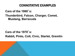 CONNOTATIVE EXAMPLES 
Cars of the 1960’s: 
Thunderbird, Falcon, Charger, Comet, 
Mustang, Barracuda 
Cars of the 1970’s: 
Rabbit, Pinto, Colt, Civic, Starlet, Gremlin 
 